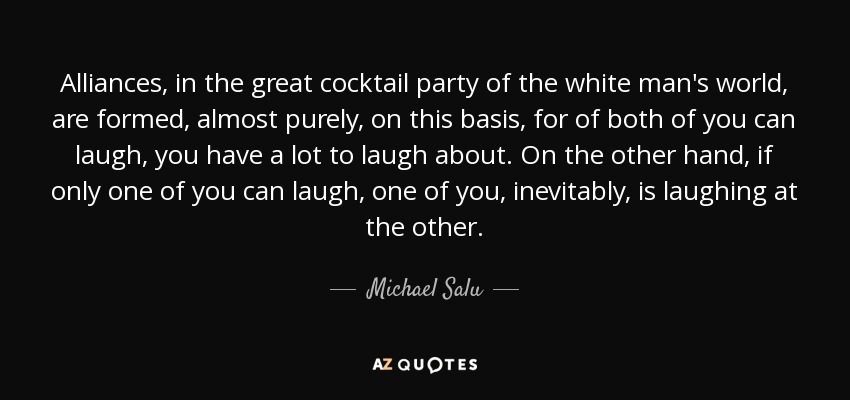 Alliances, in the great cocktail party of the white man's world, are formed, almost purely, on this basis, for of both of you can laugh, you have a lot to laugh about. On the other hand, if only one of you can laugh, one of you, inevitably, is laughing at the other. - Michael Salu