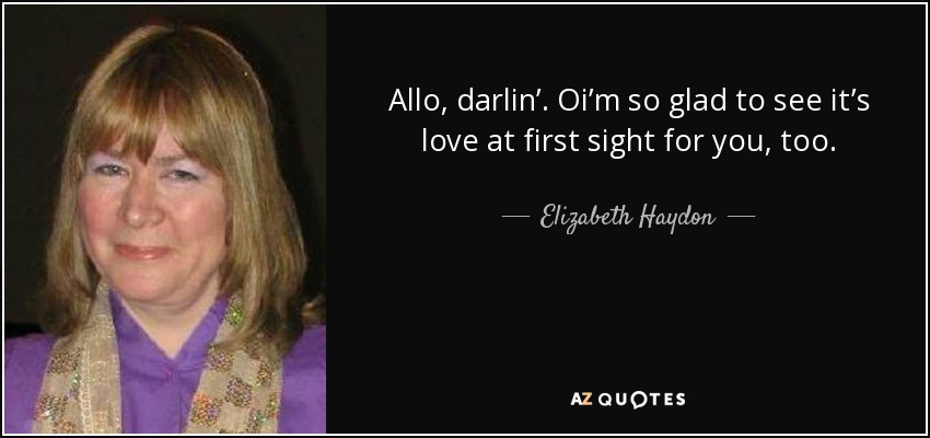 Allo, darlin’. Oi’m so glad to see it’s love at first sight for you, too. - Elizabeth Haydon