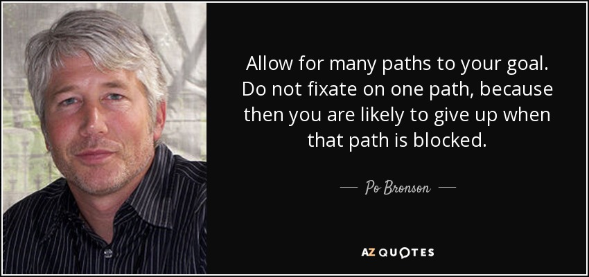 Allow for many paths to your goal. Do not fixate on one path, because then you are likely to give up when that path is blocked. - Po Bronson