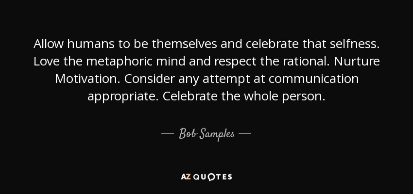 Allow humans to be themselves and celebrate that selfness. Love the metaphoric mind and respect the rational. Nurture Motivation. Consider any attempt at communication appropriate. Celebrate the whole person. - Bob Samples