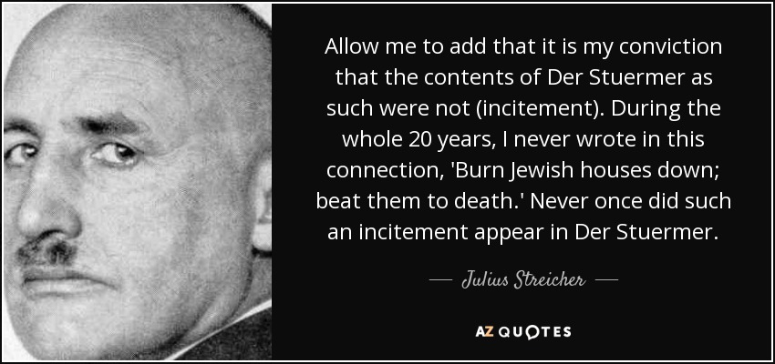 Allow me to add that it is my conviction that the contents of Der Stuermer as such were not (incitement). During the whole 20 years, I never wrote in this connection, 'Burn Jewish houses down; beat them to death.' Never once did such an incitement appear in Der Stuermer. - Julius Streicher
