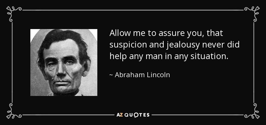 Allow me to assure you, that suspicion and jealousy never did help any man in any situation. - Abraham Lincoln