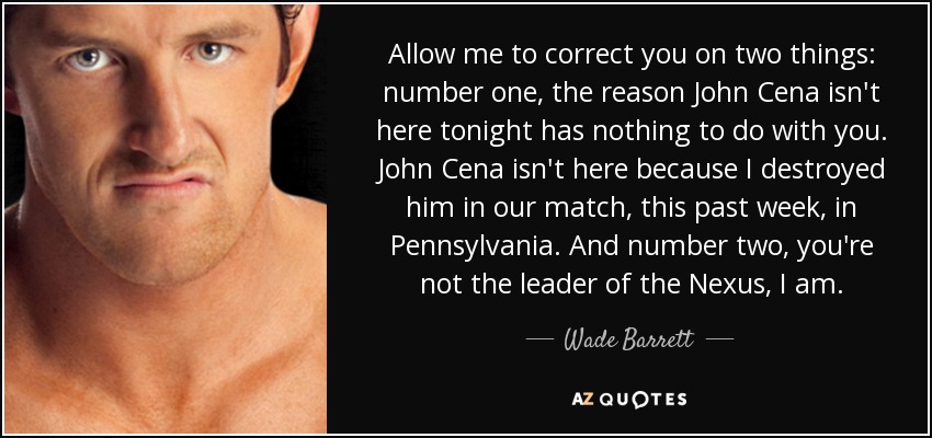 Allow me to correct you on two things: number one, the reason John Cena isn't here tonight has nothing to do with you. John Cena isn't here because I destroyed him in our match, this past week, in Pennsylvania. And number two, you're not the leader of the Nexus, I am. - Wade Barrett