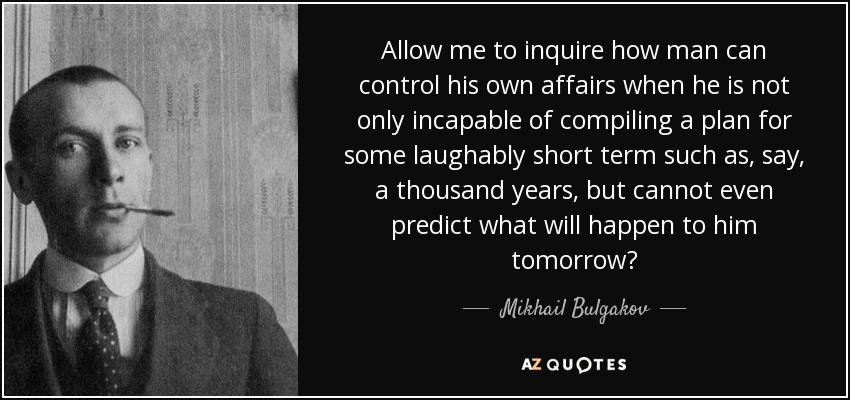 Allow me to inquire how man can control his own affairs when he is not only incapable of compiling a plan for some laughably short term such as, say, a thousand years, but cannot even predict what will happen to him tomorrow? - Mikhail Bulgakov