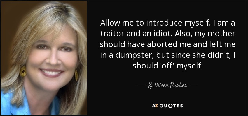 Allow me to introduce myself. I am a traitor and an idiot. Also, my mother should have aborted me and left me in a dumpster, but since she didn't, I should 'off' myself. - Kathleen Parker