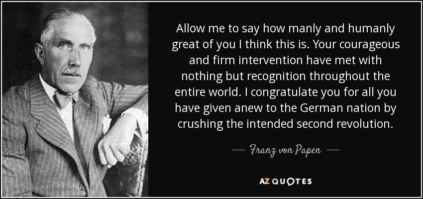 Allow me to say how manly and humanly great of you I think this is. Your courageous and firm intervention have met with nothing but recognition throughout the entire world. I congratulate you for all you have given anew to the German nation by crushing the intended second revolution. - Franz von Papen