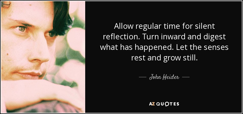 Allow regular time for silent reflection. Turn inward and digest what has happened. Let the senses rest and grow still. - John Heider