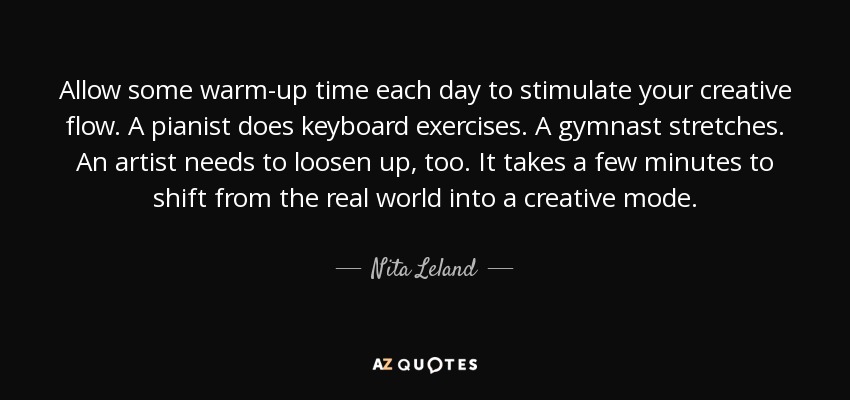 Allow some warm-up time each day to stimulate your creative flow. A pianist does keyboard exercises. A gymnast stretches. An artist needs to loosen up, too. It takes a few minutes to shift from the real world into a creative mode. - Nita Leland