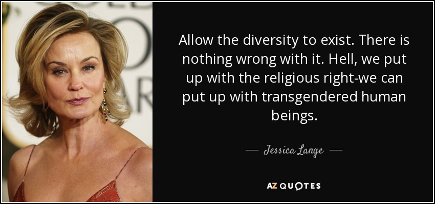 Allow the diversity to exist. There is nothing wrong with it. Hell, we put up with the religious right-we can put up with transgendered human beings. - Jessica Lange