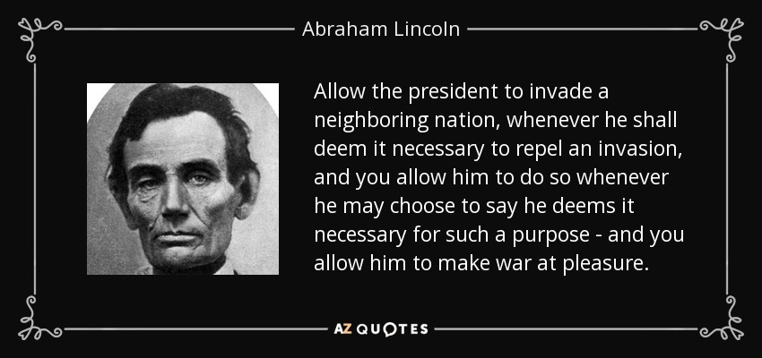 Allow the president to invade a neighboring nation, whenever he shall deem it necessary to repel an invasion, and you allow him to do so whenever he may choose to say he deems it necessary for such a purpose - and you allow him to make war at pleasure. - Abraham Lincoln