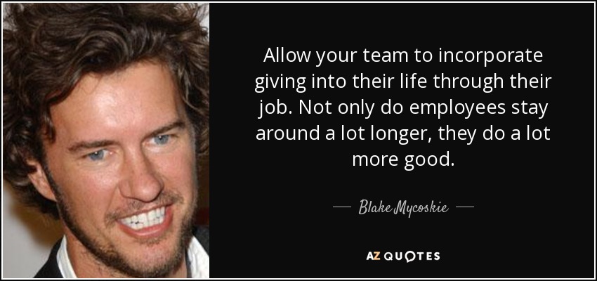 Allow your team to incorporate giving into their life through their job. Not only do employees stay around a lot longer, they do a lot more good. - Blake Mycoskie