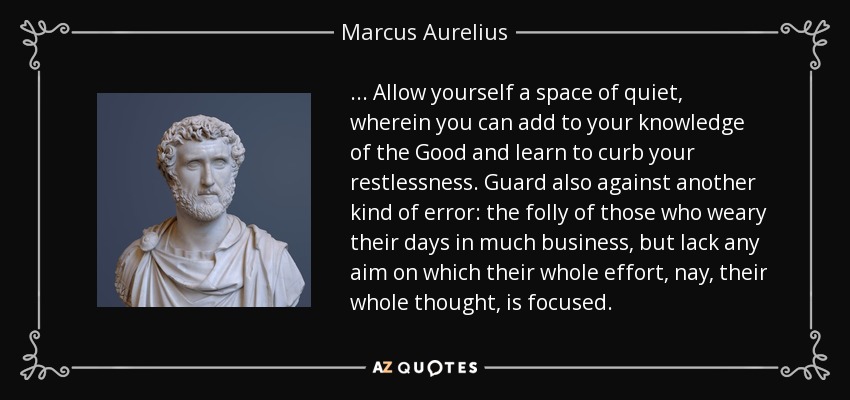 ... Allow yourself a space of quiet, wherein you can add to your knowledge of the Good and learn to curb your restlessness. Guard also against another kind of error: the folly of those who weary their days in much business, but lack any aim on which their whole effort, nay, their whole thought, is focused. - Marcus Aurelius