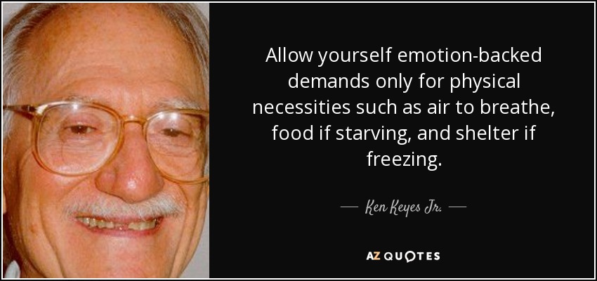 Allow yourself emotion-backed demands only for physical necessities such as air to breathe, food if starving, and shelter if freezing. - Ken Keyes Jr.