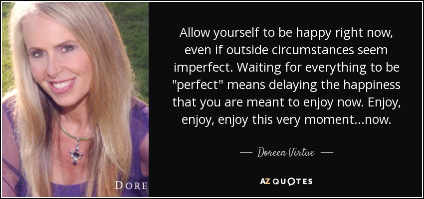 Allow yourself to be happy right now, even if outside circumstances seem imperfect. Waiting for everything to be 