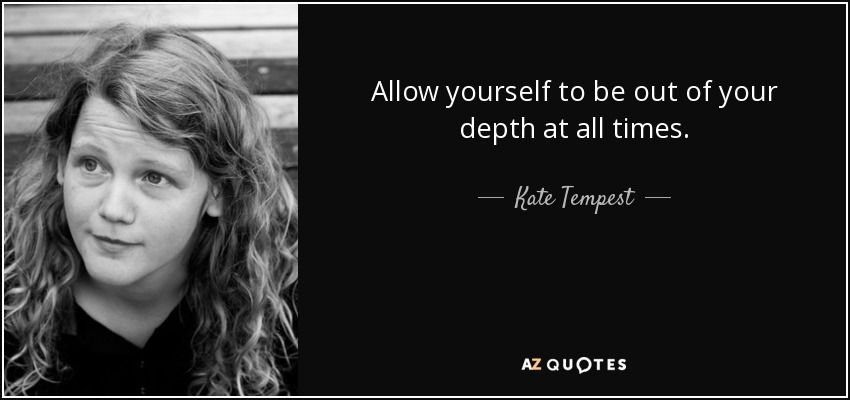 Allow yourself to be out of your depth at all times. - Kate Tempest