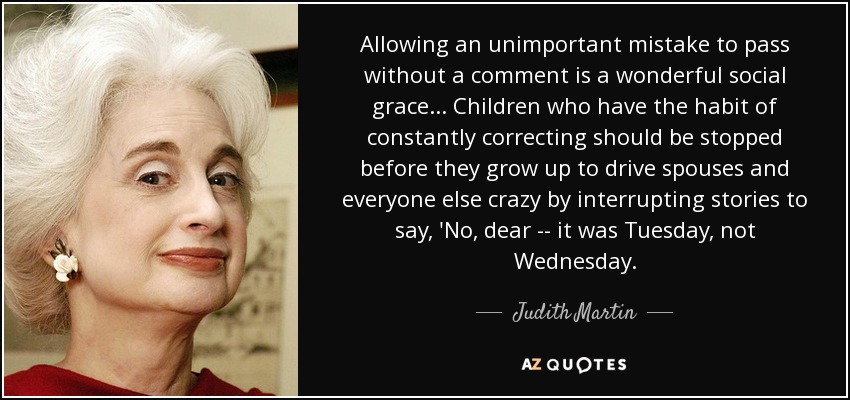 Allowing an unimportant mistake to pass without a comment is a wonderful social grace ... Children who have the habit of constantly correcting should be stopped before they grow up to drive spouses and everyone else crazy by interrupting stories to say, 'No, dear -- it was Tuesday, not Wednesday. - Judith Martin