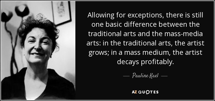Allowing for exceptions, there is still one basic difference between the traditional arts and the mass-media arts: in the traditional arts, the artist grows; in a mass medium, the artist decays profitably. - Pauline Kael