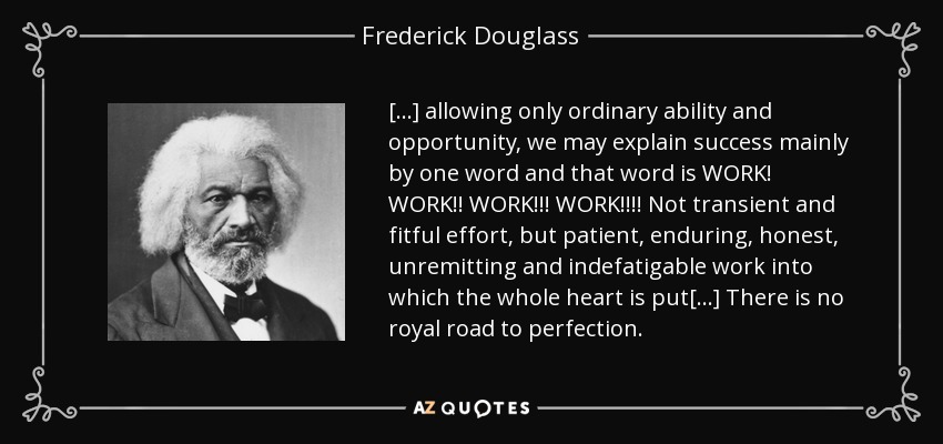 [...] allowing only ordinary ability and opportunity, we may explain success mainly by one word and that word is WORK! WORK!! WORK!!! WORK!!!! Not transient and fitful effort, but patient, enduring, honest, unremitting and indefatigable work into which the whole heart is put[...] There is no royal road to perfection. - Frederick Douglass
