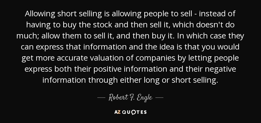 Allowing short selling is allowing people to sell - instead of having to buy the stock and then sell it, which doesn't do much; allow them to sell it, and then buy it. In which case they can express that information and the idea is that you would get more accurate valuation of companies by letting people express both their positive information and their negative information through either long or short selling. - Robert F. Engle