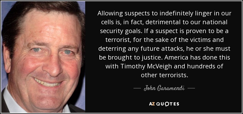 Allowing suspects to indefinitely linger in our cells is, in fact, detrimental to our national security goals. If a suspect is proven to be a terrorist, for the sake of the victims and deterring any future attacks, he or she must be brought to justice. America has done this with Timothy McVeigh and hundreds of other terrorists. - John Garamendi