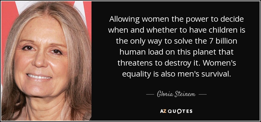 Allowing women the power to decide when and whether to have children is the only way to solve the 7 billion human load on this planet that threatens to destroy it. Women's equality is also men's survival. - Gloria Steinem