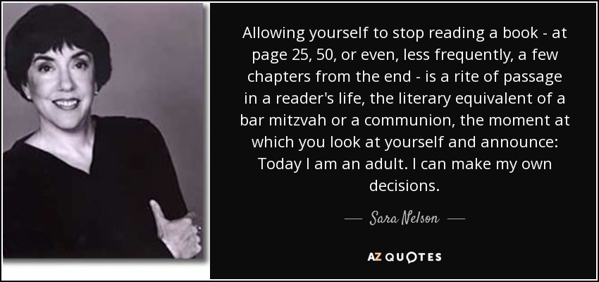 Allowing yourself to stop reading a book - at page 25, 50, or even, less frequently, a few chapters from the end - is a rite of passage in a reader's life, the literary equivalent of a bar mitzvah or a communion, the moment at which you look at yourself and announce: Today I am an adult. I can make my own decisions. - Sara Nelson