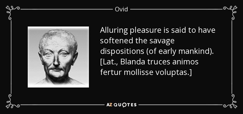 Alluring pleasure is said to have softened the savage dispositions (of early mankind). [Lat., Blanda truces animos fertur mollisse voluptas.] - Ovid