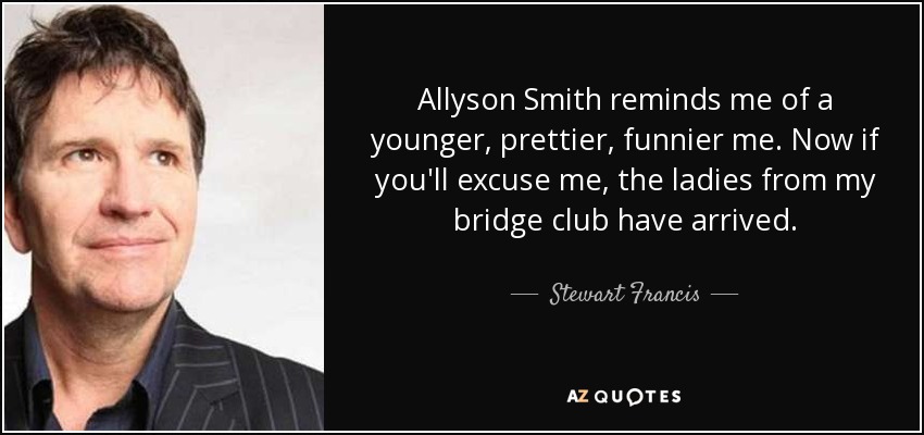 Allyson Smith reminds me of a younger, prettier, funnier me. Now if you'll excuse me, the ladies from my bridge club have arrived. - Stewart Francis