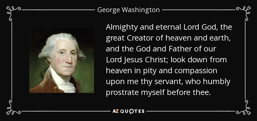 Almighty and eternal Lord God, the great Creator of heaven and earth, and the God and Father of our Lord Jesus Christ; look down from heaven in pity and compassion upon me thy servant, who humbly prostrate myself before thee. - George Washington