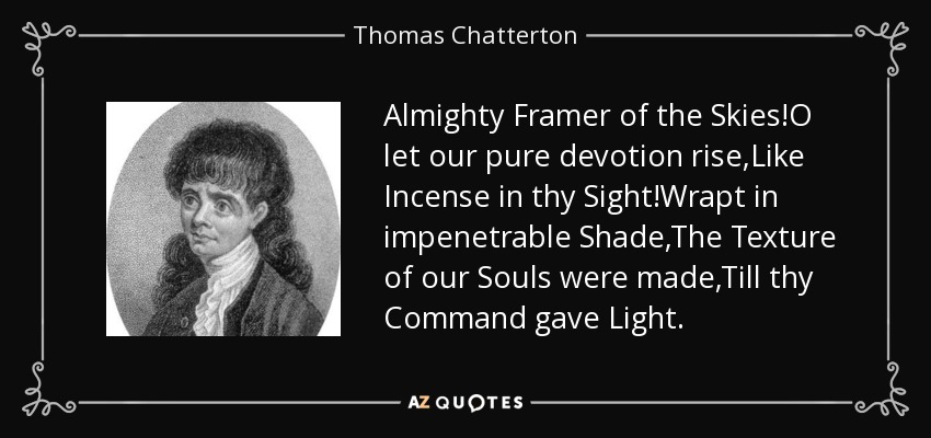 Almighty Framer of the Skies!O let our pure devotion rise,Like Incense in thy Sight!Wrapt in impenetrable Shade,The Texture of our Souls were made,Till thy Command gave Light. - Thomas Chatterton