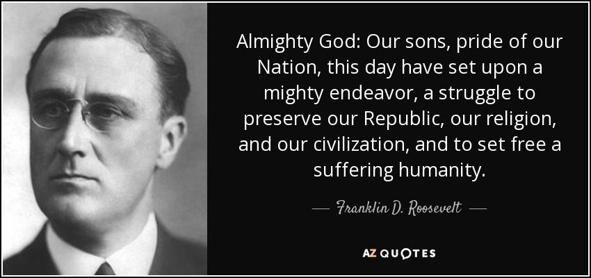 Almighty God: Our sons, pride of our Nation, this day have set upon a mighty endeavor, a struggle to preserve our Republic, our religion, and our civilization, and to set free a suffering humanity. - Franklin D. Roosevelt