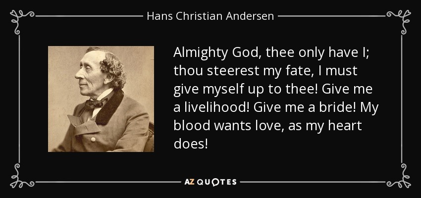 Almighty God, thee only have I; thou steerest my fate, I must give myself up to thee! Give me a livelihood! Give me a bride! My blood wants love, as my heart does! - Hans Christian Andersen