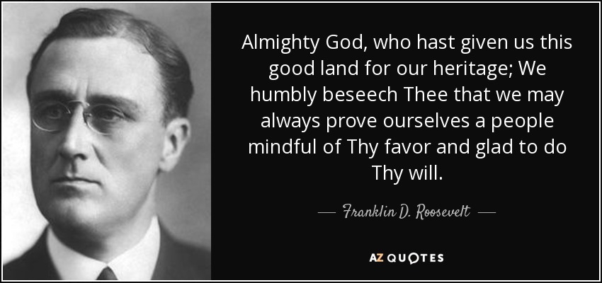 Almighty God, who hast given us this good land for our heritage; We humbly beseech Thee that we may always prove ourselves a people mindful of Thy favor and glad to do Thy will. - Franklin D. Roosevelt