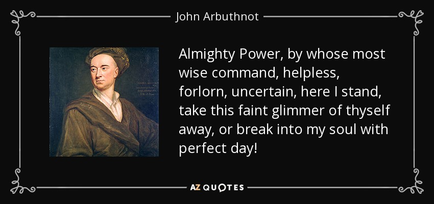 Almighty Power, by whose most wise command, helpless, forlorn, uncertain, here I stand, take this faint glimmer of thyself away, or break into my soul with perfect day! - John Arbuthnot