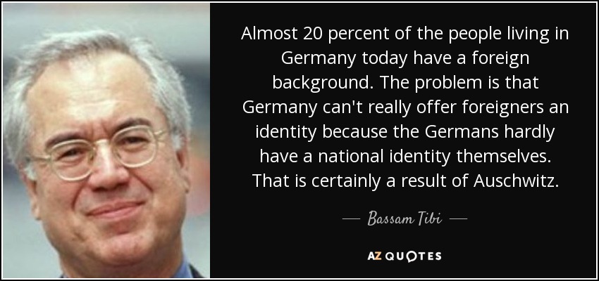 Almost 20 percent of the people living in Germany today have a foreign background. The problem is that Germany can't really offer foreigners an identity because the Germans hardly have a national identity themselves. That is certainly a result of Auschwitz. - Bassam Tibi