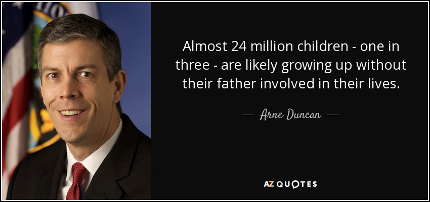 Almost 24 million children - one in three - are likely growing up without their father involved in their lives. - Arne Duncan