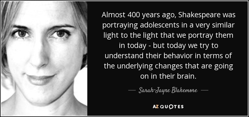 Almost 400 years ago, Shakespeare was portraying adolescents in a very similar light to the light that we portray them in today - but today we try to understand their behavior in terms of the underlying changes that are going on in their brain. - Sarah-Jayne Blakemore