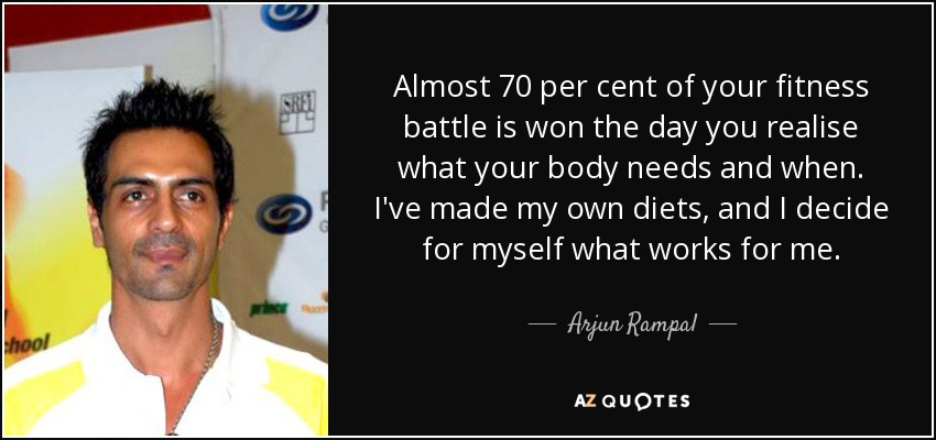 Almost 70 per cent of your fitness battle is won the day you realise what your body needs and when. I've made my own diets, and I decide for myself what works for me. - Arjun Rampal