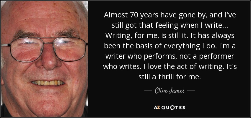 Almost 70 years have gone by, and I've still got that feeling when I write... Writing, for me, is still it. It has always been the basis of everything I do. I'm a writer who performs, not a performer who writes. I love the act of writing. It's still a thrill for me. - Clive James