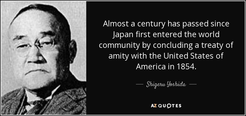 Almost a century has passed since Japan first entered the world community by concluding a treaty of amity with the United States of America in 1854. - Shigeru Yoshida