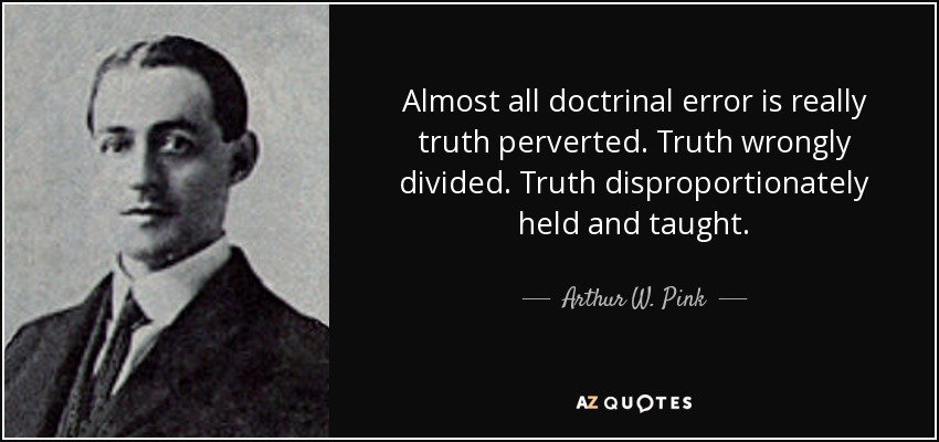 Almost all doctrinal error is really truth perverted. Truth wrongly divided. Truth disproportionately held and taught. - Arthur W. Pink