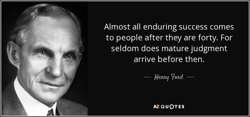 Almost all enduring success comes to people after they are forty. For seldom does mature judgment arrive before then. - Henry Ford