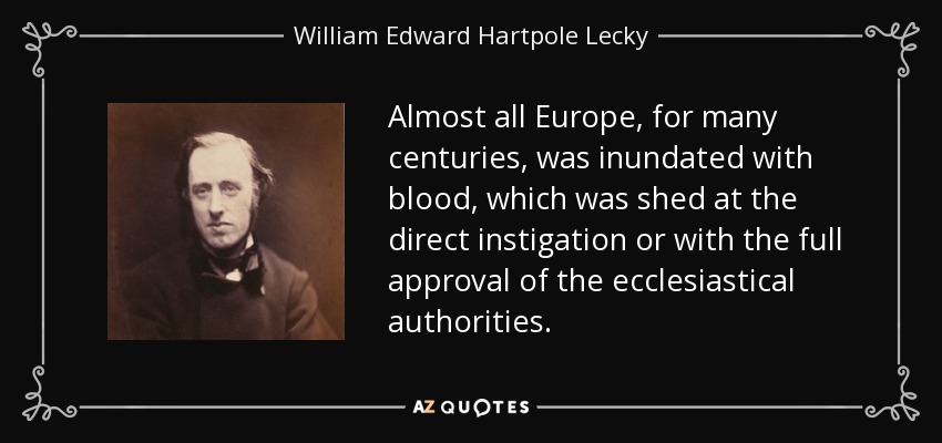 Almost all Europe, for many centuries, was inundated with blood, which was shed at the direct instigation or with the full approval of the ecclesiastical authorities. - William Edward Hartpole Lecky