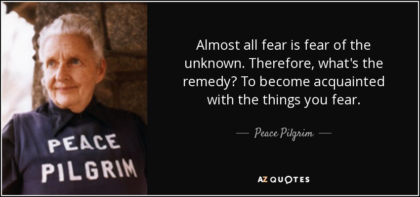 Almost all fear is fear of the unknown. Therefore, what's the remedy? To become acquainted with the things you fear. - Peace Pilgrim
