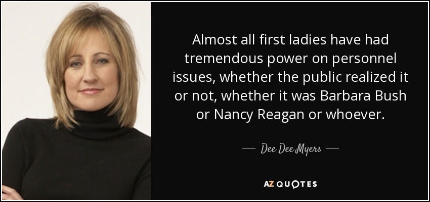 Almost all first ladies have had tremendous power on personnel issues, whether the public realized it or not, whether it was Barbara Bush or Nancy Reagan or whoever. - Dee Dee Myers