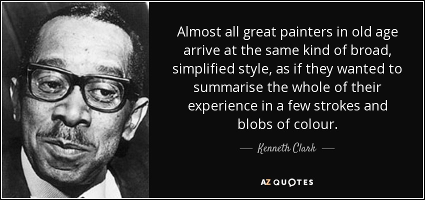 Almost all great painters in old age arrive at the same kind of broad, simplified style, as if they wanted to summarise the whole of their experience in a few strokes and blobs of colour. - Kenneth Clark