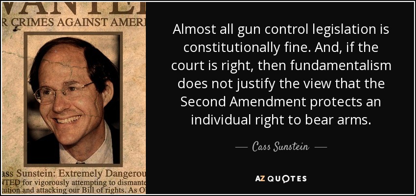 Almost all gun control legislation is constitutionally fine. And, if the court is right, then fundamentalism does not justify the view that the Second Amendment protects an individual right to bear arms. - Cass Sunstein