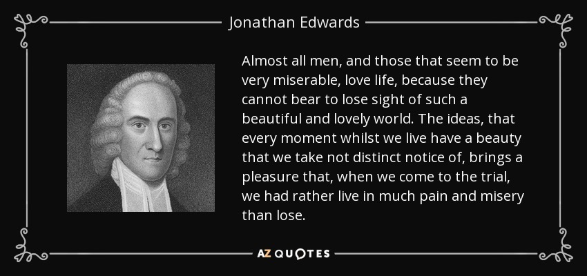 Almost all men, and those that seem to be very miserable, love life, because they cannot bear to lose sight of such a beautiful and lovely world. The ideas, that every moment whilst we live have a beauty that we take not distinct notice of, brings a pleasure that, when we come to the trial, we had rather live in much pain and misery than lose. - Jonathan Edwards