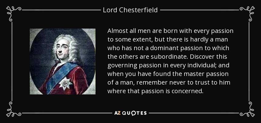 Almost all men are born with every passion to some extent, but there is hardly a man who has not a dominant passion to which the others are subordinate. Discover this governing passion in every individual; and when you have found the master passion of a man, remember never to trust to him where that passion is concerned. - Lord Chesterfield