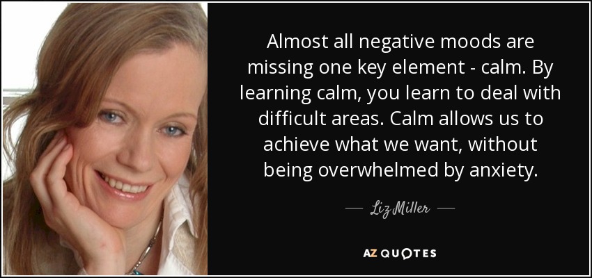 Almost all negative moods are missing one key element - calm. By learning calm, you learn to deal with difficult areas. Calm allows us to achieve what we want, without being overwhelmed by anxiety. - Liz Miller